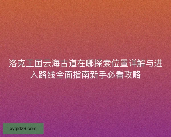 洛克王国云海古道在哪探索位置详解与进入路线全面指南新手必看攻略