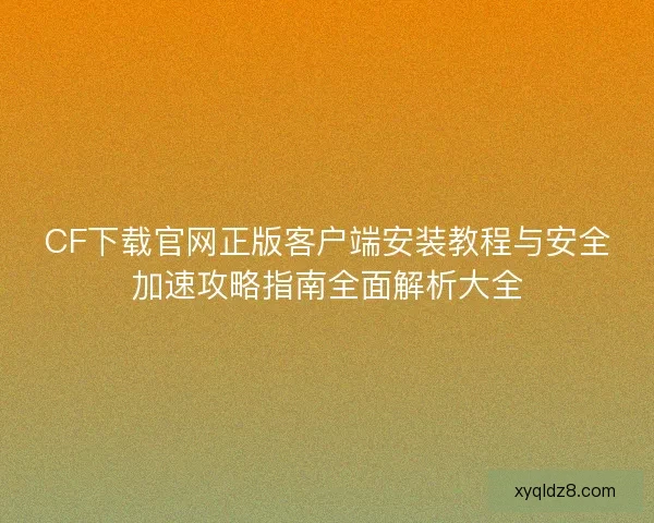 CF下载官网正版客户端安装教程与安全加速攻略指南全面解析大全
