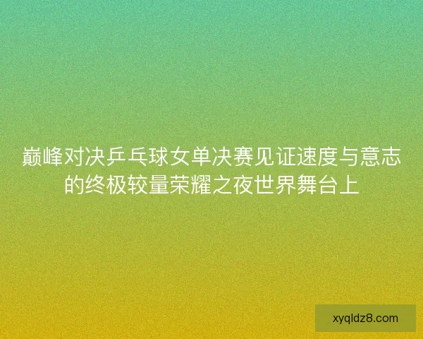 巅峰对决乒乓球女单决赛见证速度与意志的终极较量荣耀之夜世界舞台上