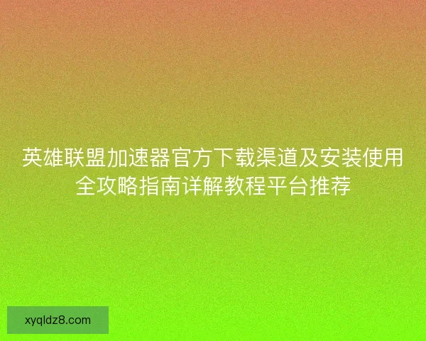 英雄联盟加速器官方下载渠道及安装使用全攻略指南详解教程平台推荐