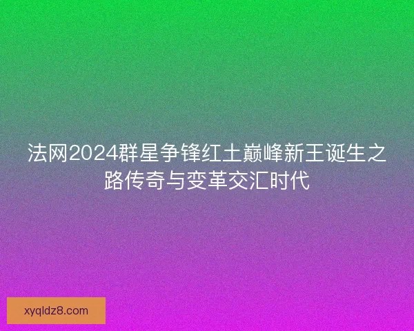 法网2024群星争锋红土巅峰新王诞生之路传奇与变革交汇时代