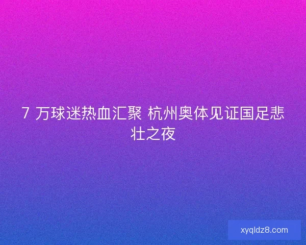7 万球迷热血汇聚 杭州奥体见证国足悲壮之夜