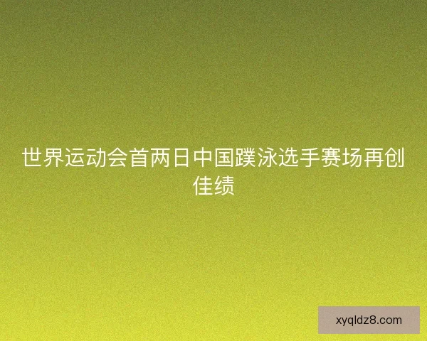 世界运动会首两日中国蹼泳选手赛场再创佳绩
