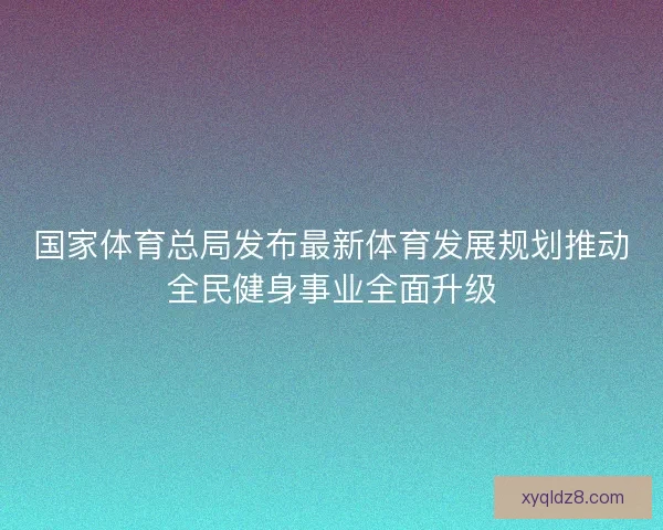 国家体育总局发布最新体育发展规划推动全民健身事业全面升级