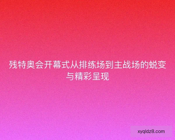 残特奥会开幕式从排练场到主战场的蜕变与精彩呈现 残特奥会开幕式从排练场到主战场的蜕变与精彩呈现