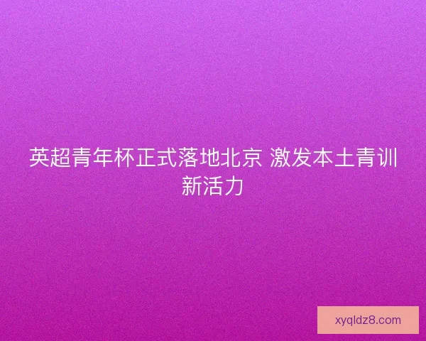 英超青年杯正式落地北京 激发本土青训新活力