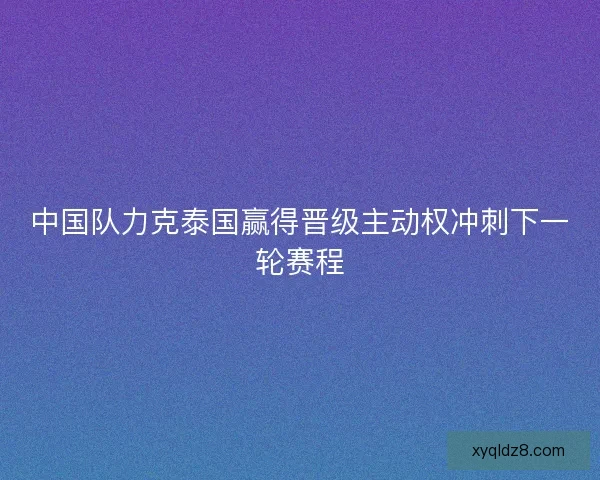 中国队力克泰国赢得晋级主动权冲刺下一轮赛程
