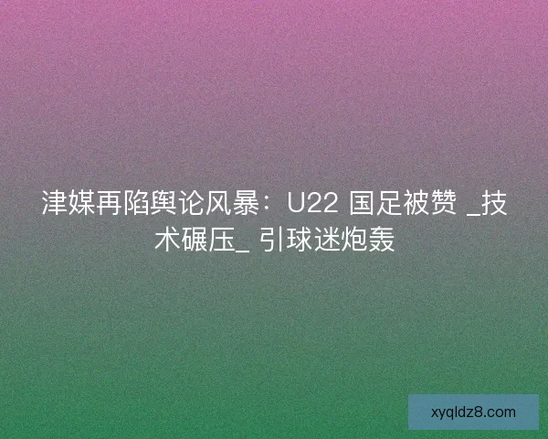 津媒再陷舆论风暴：U22 国足被赞 _技术碾压_ 引球迷炮轰