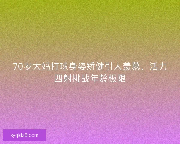 70岁大妈打球身姿矫健引人羡慕，活力四射挑战年龄极限