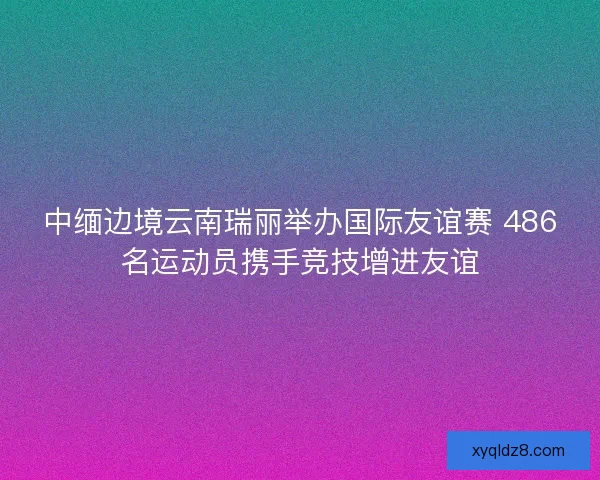 中缅边境云南瑞丽举办国际友谊赛 486名运动员携手竞技增进友谊