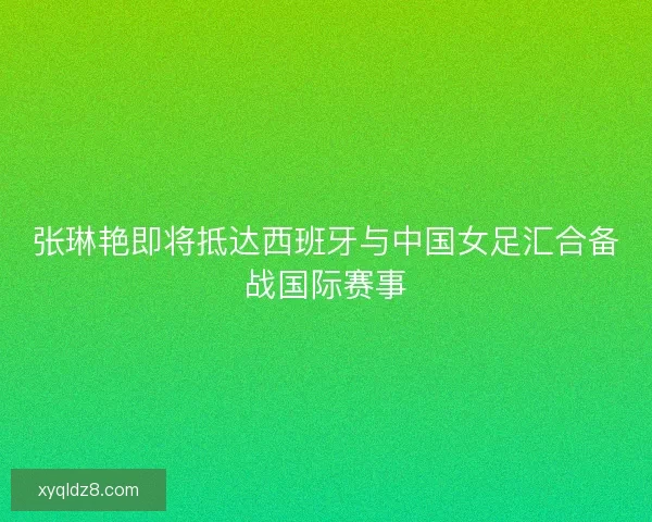 张琳艳即将抵达西班牙与中国女足汇合备战国际赛事