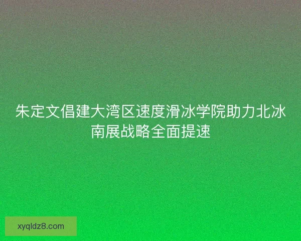 朱定文倡建大湾区速度滑冰学院助力北冰南展战略全面提速