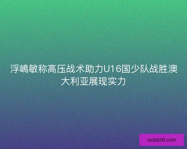 浮嶋敏称高压战术助力U16国少队战胜澳大利亚展现实力