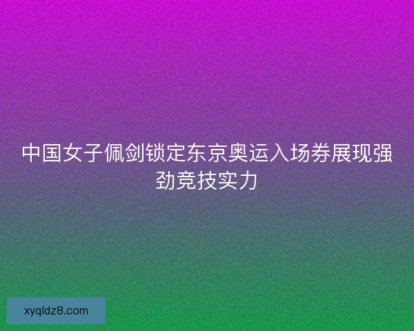 中国女子佩剑锁定东京奥运入场券展现强劲竞技实力
