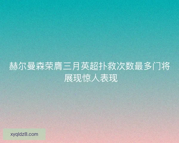 赫尔曼森荣膺三月英超扑救次数最多门将 展现惊人表现 赫尔曼森荣膺三月英超扑救次数最多门将 展现惊人表现