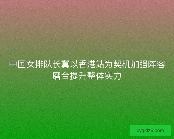 中国女排队长冀以香港站为契机加强阵容磨合提升整体实力