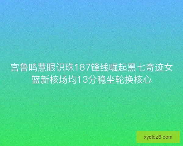 宫鲁鸣慧眼识珠187锋线崛起黑七奇迹女篮新核场均13分稳坐轮换核心 宫鲁鸣慧眼识珠187锋线崛起黑七奇迹女篮新核场均13分稳坐轮换核心
