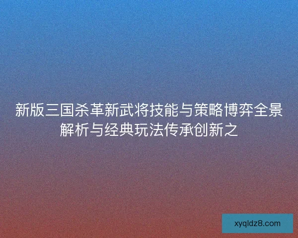 新版三国杀革新武将技能与策略博弈全景解析与经典玩法传承创新之