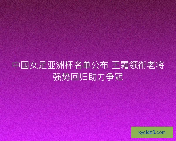 中国女足亚洲杯名单公布 王霜领衔老将强势回归助力争冠 中国女足亚洲杯名单公布 王霜领衔老将强势回归助力争冠