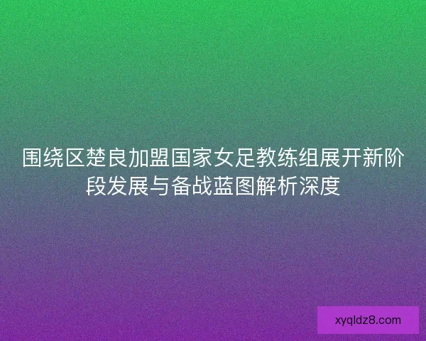 围绕区楚良加盟国家女足教练组展开新阶段发展与备战蓝图解析深度