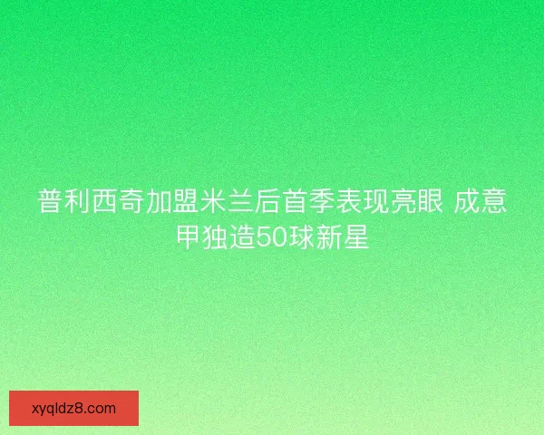 普利西奇加盟米兰后首季表现亮眼 成意甲独造50球新星 普利西奇加盟米兰后首季表现亮眼 成意甲独造50球新星