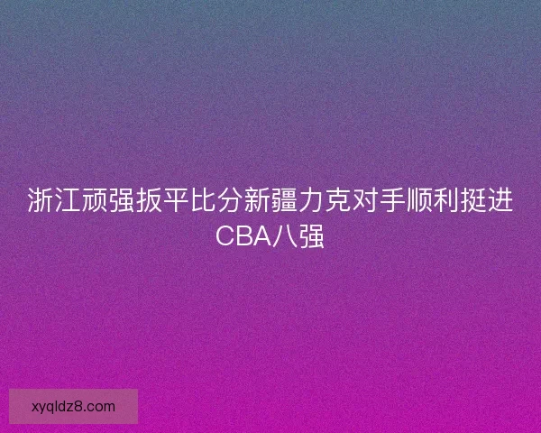 浙江顽强扳平比分新疆力克对手顺利挺进CBA八强 浙江顽强扳平比分新疆力克对手顺利挺进CBA八强
