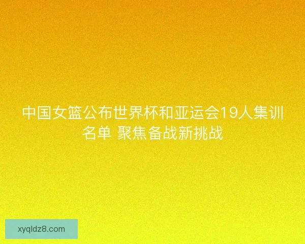 中国女篮公布世界杯和亚运会19人集训名单 聚焦备战新挑战