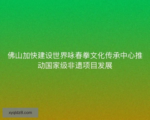 佛山加快建设世界咏春拳文化传承中心推动国家级非遗项目发展