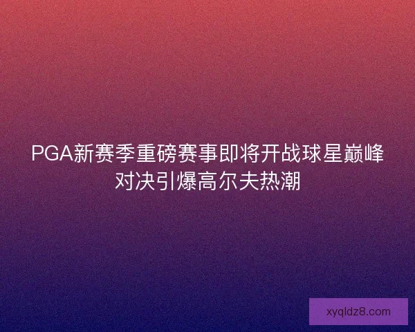 PGA新赛季重磅赛事即将开战球星巅峰对决引爆高尔夫热潮