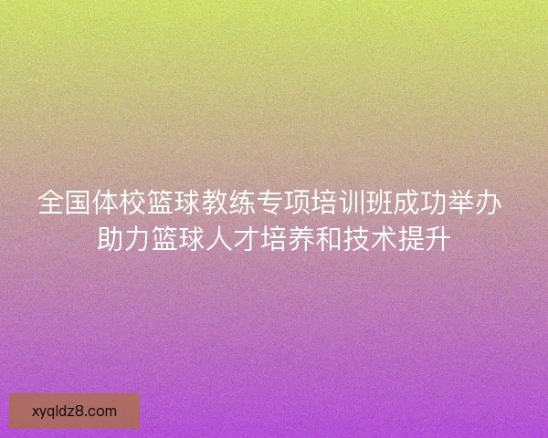 全国体校篮球教练专项培训班成功举办 助力篮球人才培养和技术提升