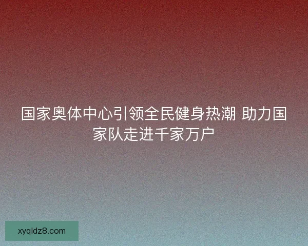 国家奥体中心引领全民健身热潮 助力国家队走进千家万户 国家奥体中心引领全民健身热潮 助力国家队走进千家万户
